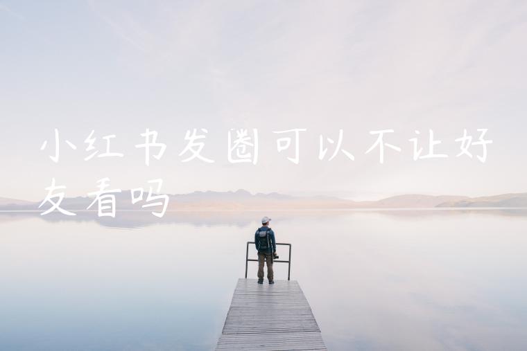 小红书发圈可以不让好友看吗 小红书发圈可以不让好友看吗