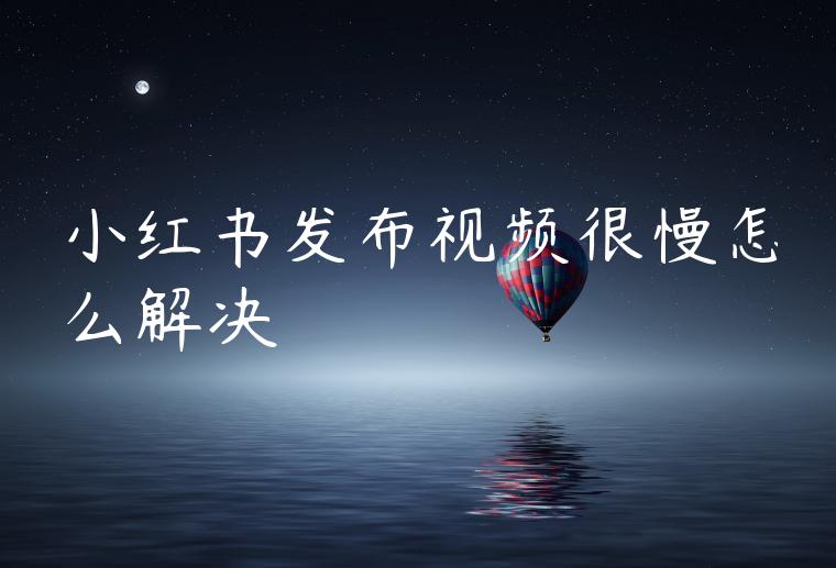 小红书发布视频很慢怎么解决 小红书发布视频很慢怎么解决