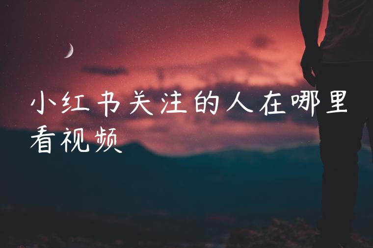小红书关注的人在哪里看视频 小红书关注的人在哪里看视频