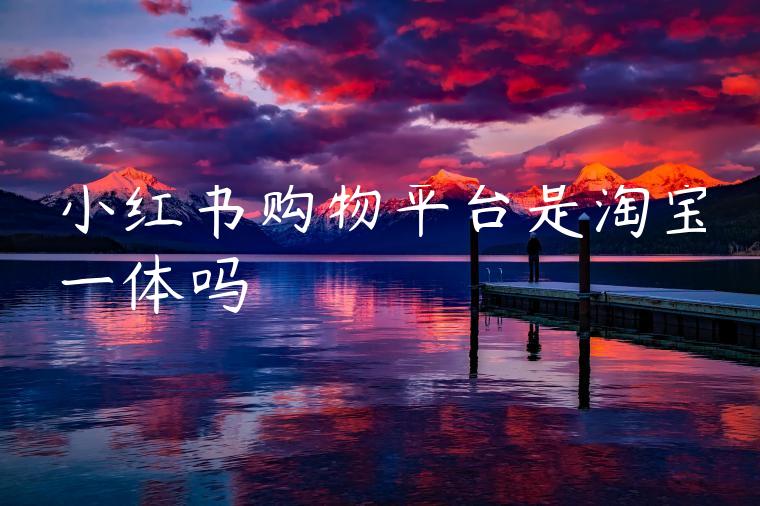 小红书购物平台是淘宝一体吗 小红书购物平台是淘宝一体吗
