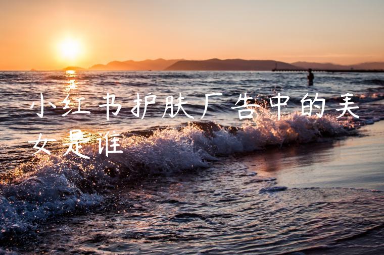 小红书护肤广告中的美女是谁 小红书护肤广告中的美女是谁