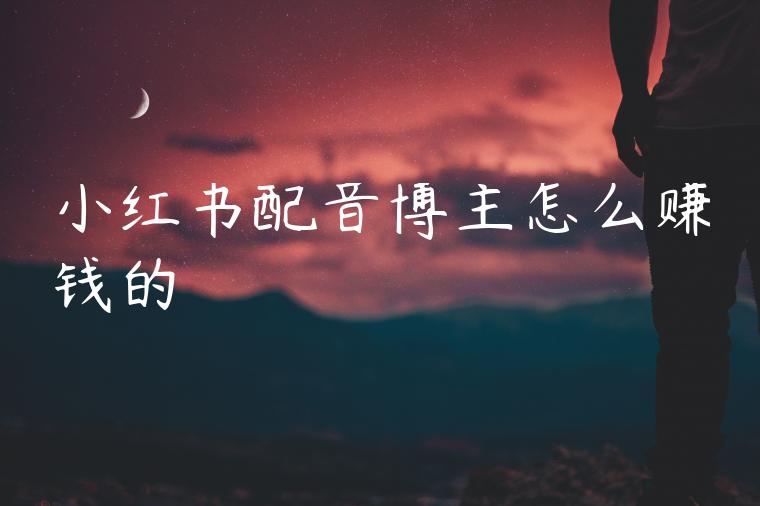 小红书配音博主怎么赚钱的 小红书配音博主怎么赚钱的