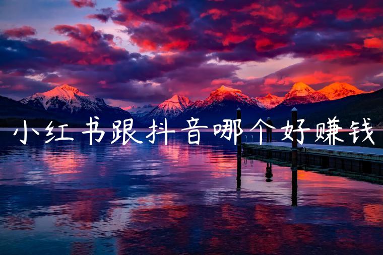 小红书跟抖音哪个好赚钱 小红书跟抖音哪个好赚钱