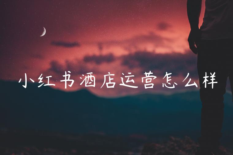 小红书酒店运营怎么样 小红书酒店运营怎么样