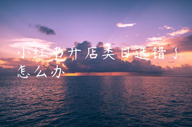 小红书开店类目选错了怎么办 小红书开店类目选错了怎么办