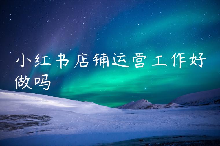 小红书店铺运营工作好做吗 小红书店铺运营工作好做吗