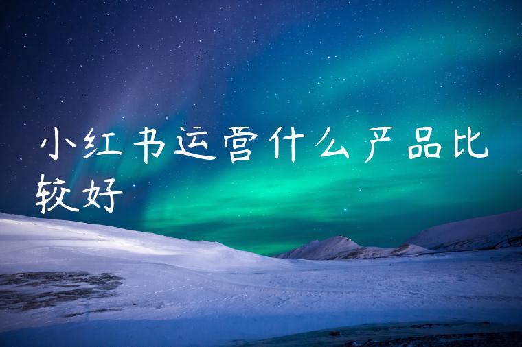 小红书运营什么产品比较好 小红书运营什么产品比较好