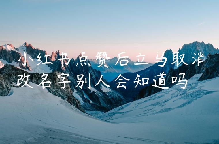 小红书点赞后立马取消改名字别人会知道吗 小红书点赞后立马取消改名字别人会知道吗