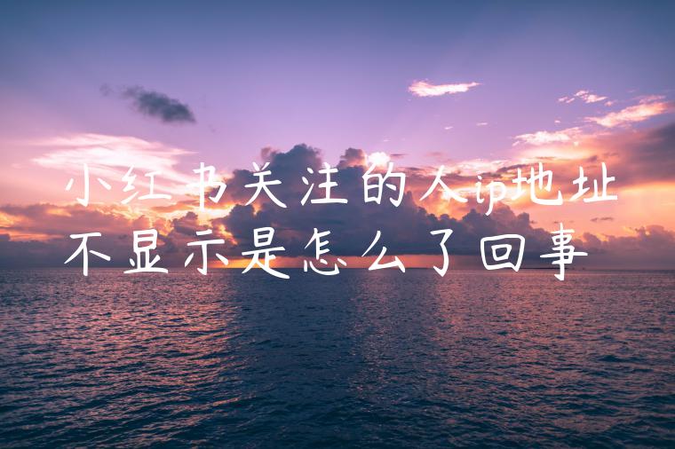小红书关注的人ip地址不显示是怎么了回事 小红书关注的人ip地址不显示是怎么了回事