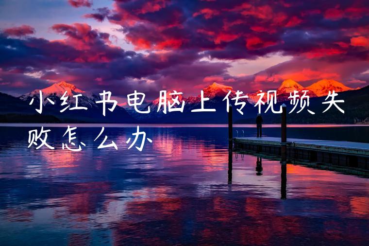小红书电脑上传视频失败怎么办