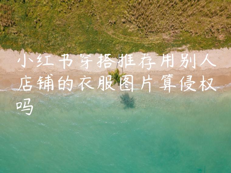 小红书穿搭推荐用别人店铺的衣服图片算侵权吗 小红书穿搭推荐用别人店铺的衣服图片算侵权吗