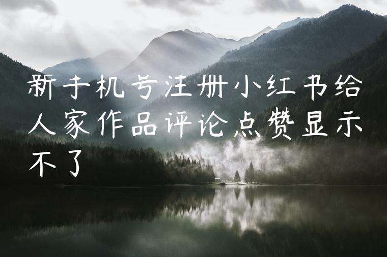 新手机号注册小红书给人家作品评论点赞显示不了 新手机号注册小红书给人家作品评论点赞显示不了