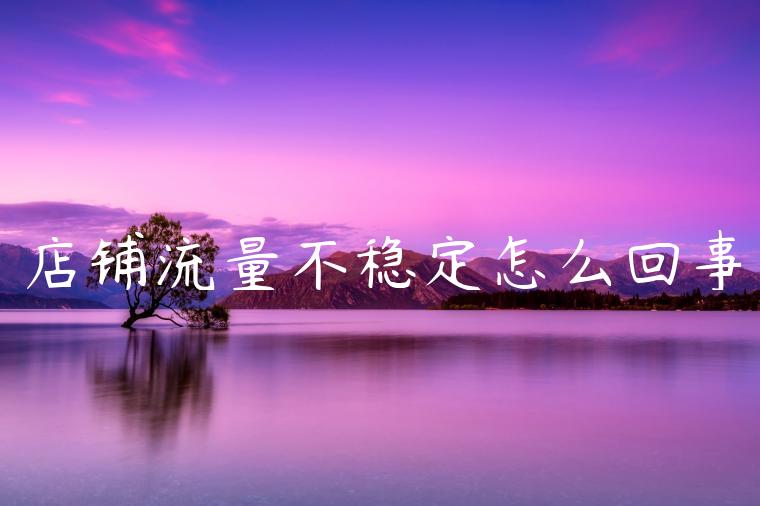 店铺流量不稳定怎么回事 店铺流量不稳定怎么回事