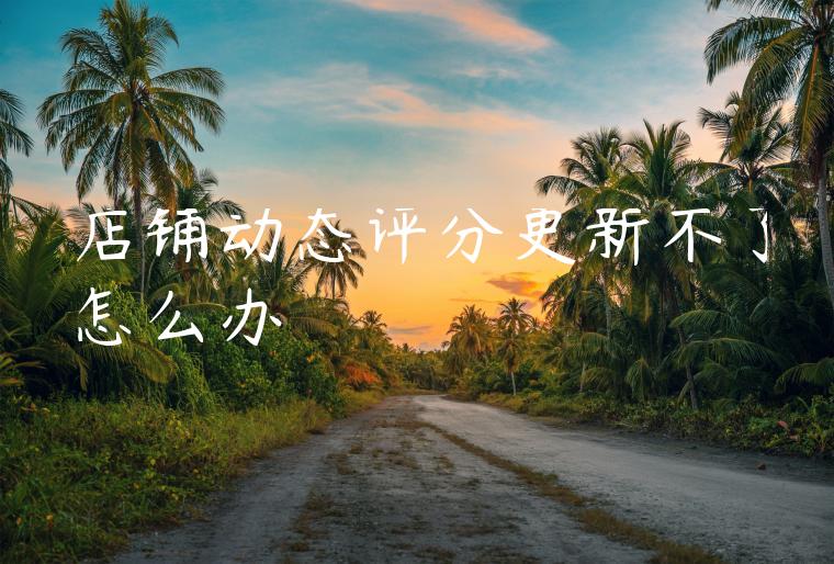 店铺动态评分更新不了怎么办 店铺动态评分更新不了怎么办