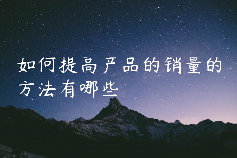 如何提高产品的销量的方法有哪些 如何提高产品的销量的方法有哪些