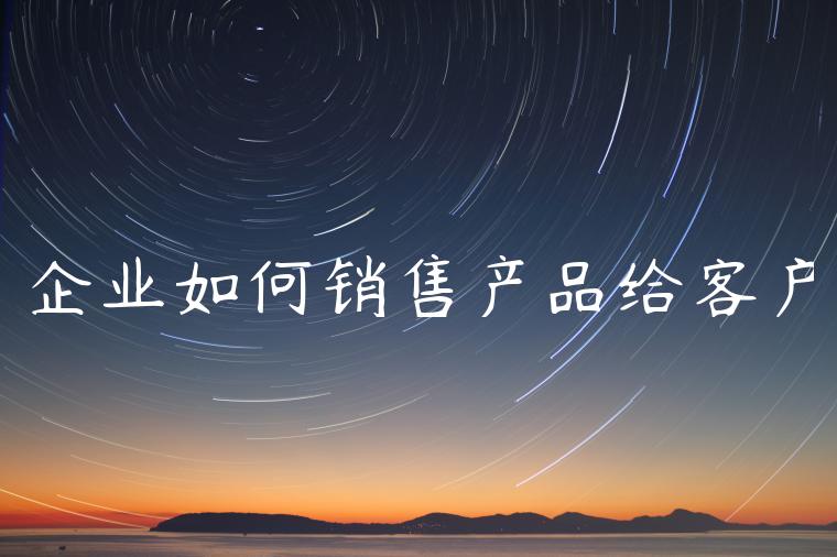 企业如何销售产品给客户 企业如何销售产品给客户
