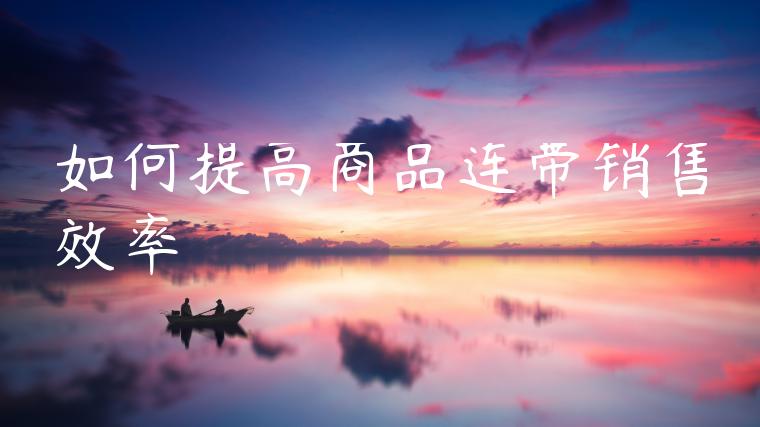 如何提高商品连带销售效率 如何提高商品连带销售效率